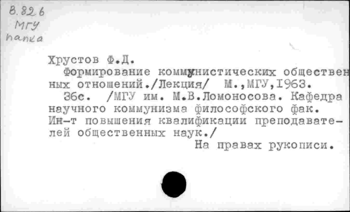 ﻿в. 82 6 МгУ
ЬЩа
Хрустов Ф.Д.
Формирование коммунистических обществе: них отношений./Лекция/ М.,МГУ,1963.
36с. /МГУ им. М.В.Ломоносова. Кафедра научного коммунизма философского фак. Ин-т повышения квалификации преподавателей общественных наук./
На правах рукописи.